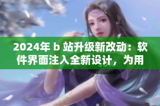 2024年 b 站升級新改動：軟件界面注入全新設(shè)計，為用戶提供更佳使用體驗