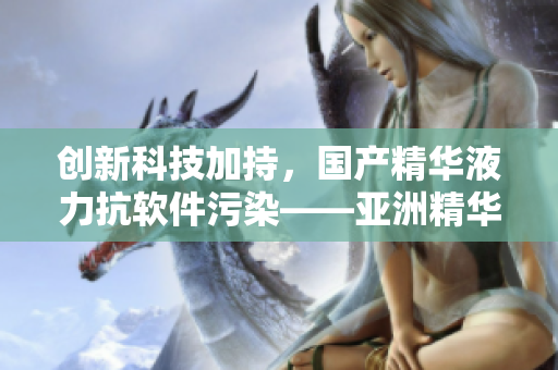 創(chuàng)新科技加持，國(guó)產(chǎn)精華液力抗軟件污染——亞洲精華國(guó)產(chǎn)精華液護(hù)膚新發(fā)現(xiàn)