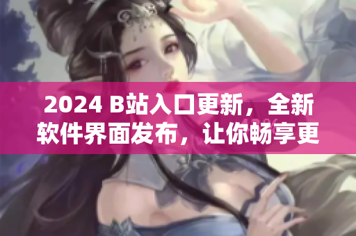 2024 B站入口更新，全新軟件界面發(fā)布，讓你暢享更精彩的視聽體驗(yàn)
