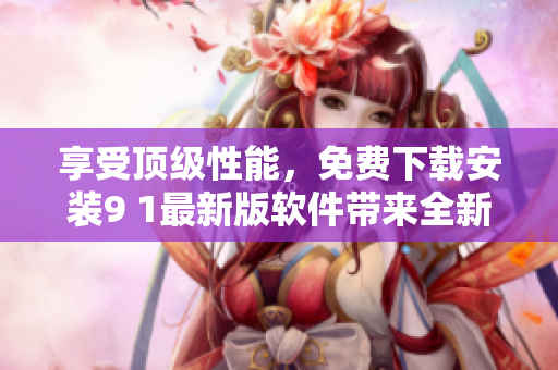 享受頂級性能，免費(fèi)下載安裝9 1最新版軟件帶來全新體驗(yàn)
