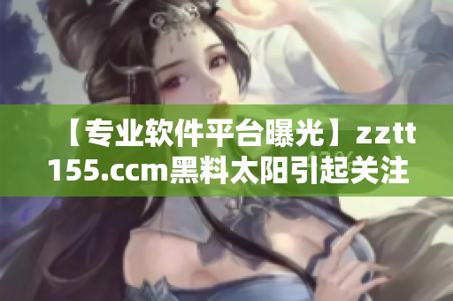 【專業(yè)軟件平臺曝光】zztt155.ccm黑料太陽引起關(guān)注！