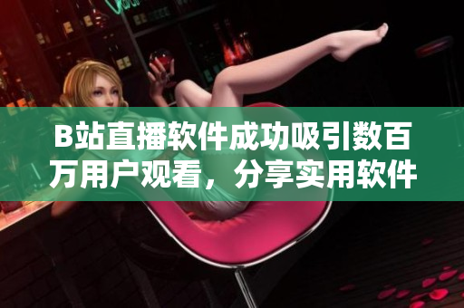 B站直播軟件成功吸引數(shù)百萬(wàn)用戶觀看，分享實(shí)用軟件開(kāi)發(fā)經(jīng)驗(yàn)
