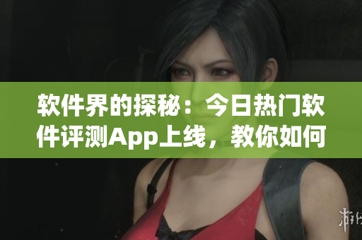軟件界的探秘：今日熱門軟件評測App上線，教你如何正確吃瓜