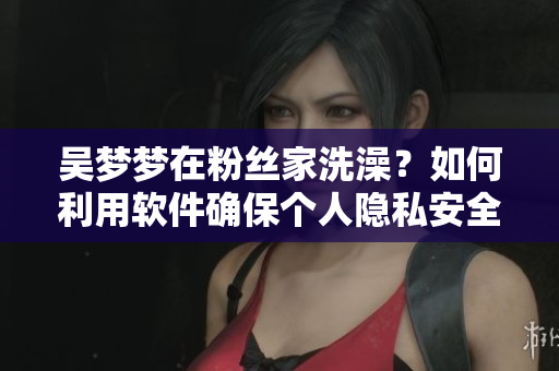 吳夢(mèng)夢(mèng)在粉絲家洗澡？如何利用軟件確保個(gè)人隱私安全？