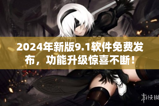 2024年新版9.1軟件免費(fèi)發(fā)布，功能升級(jí)驚喜不斷！