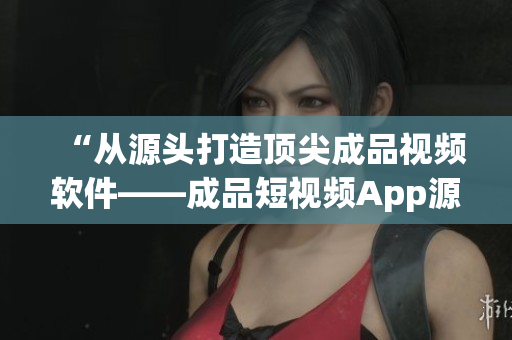“從源頭打造頂尖成品視頻軟件——成品短視頻App源碼優(yōu)勢分析”
