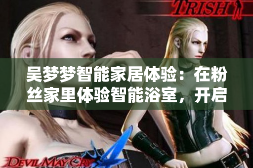 吳夢夢智能家居體驗：在粉絲家里體驗智能浴室，開啟智能生活新模式！
