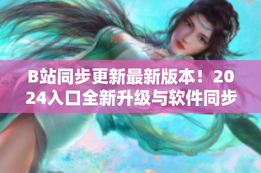 B站同步更新最新版本！2024入口全新升級與軟件同步引領(lǐng)