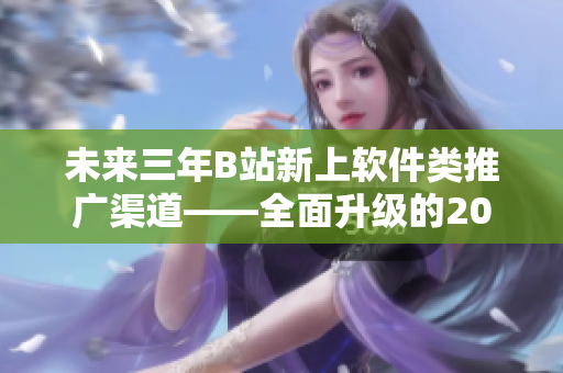 未來三年B站新上軟件類推廣渠道——全面升級(jí)的2023mmm 未來三年B站新上軟件類推廣渠道——全面升級(jí)的2023mmm