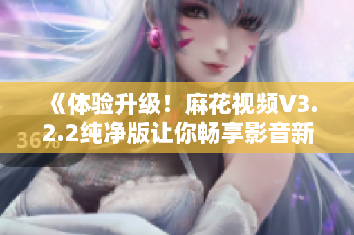 《體驗升級！麻花視頻V3.2.2純凈版讓你暢享影音新時代》