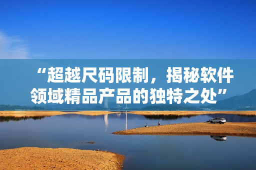 “超越尺碼限制，揭秘軟件領(lǐng)域精品產(chǎn)品的獨(dú)特之處”
