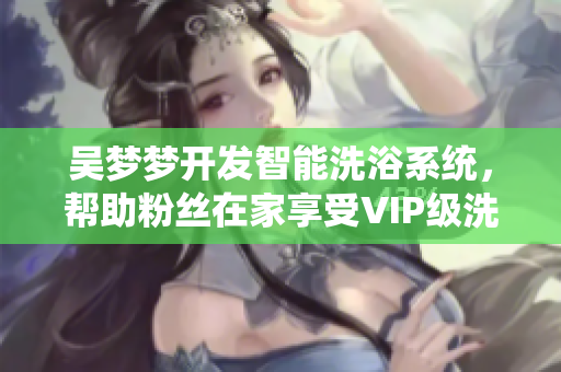 吳夢夢開發(fā)智能洗浴系統(tǒng)，幫助粉絲在家享受VIP級洗澡體驗