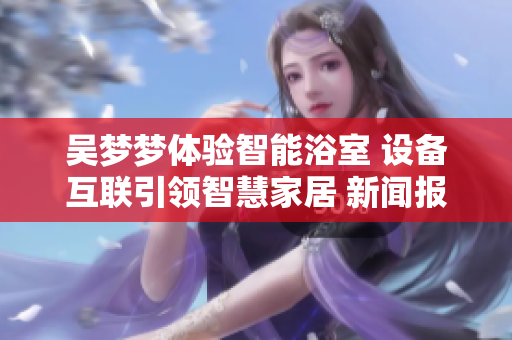 吳夢夢體驗智能浴室 設(shè)備互聯(lián)引領(lǐng)智慧家居 新聞報道