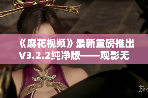《麻花視頻》最新重磅推出V3.2.2純凈版——觀影無廣告，更安全更高效！
