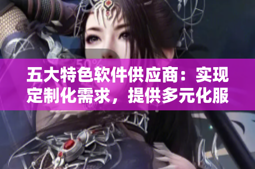 五大特色軟件供應(yīng)商：實(shí)現(xiàn)定制化需求，提供多元化服務(wù)