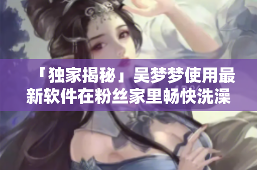 「獨(dú)家揭秘」吳夢(mèng)夢(mèng)使用最新軟件在粉絲家里暢快洗澡全過程