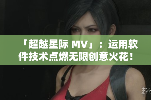 「超越星際 MV」：運(yùn)用軟件技術(shù)點(diǎn)燃無限創(chuàng)意火花！