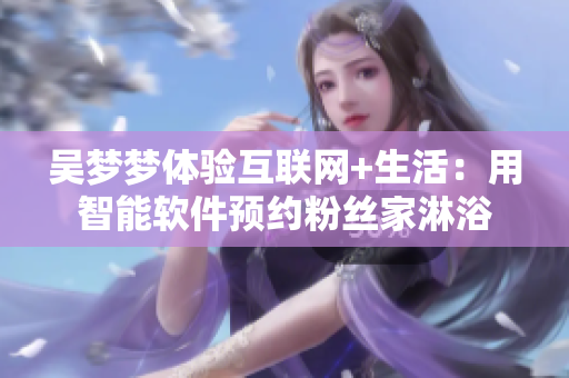 吳夢夢體驗互聯(lián)網(wǎng)+生活:用智能軟件預約粉絲家淋浴 吳夢夢體驗互聯(lián)網(wǎng)+生活:用智能軟件預約粉絲家淋浴