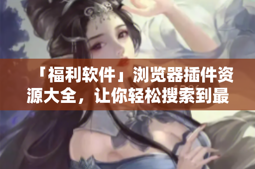 「福利軟件」瀏覽器插件資源大全，讓你輕松搜索到最優(yōu)質(zhì)的插件資源！