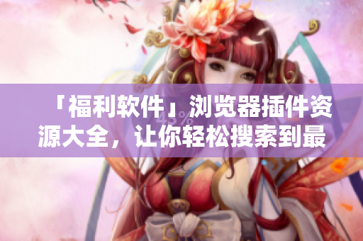 「福利軟件」瀏覽器插件資源大全，讓你輕松搜索到最優(yōu)質(zhì)的插件資源！