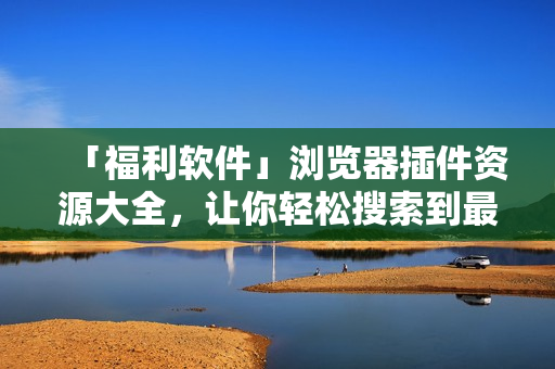 「福利軟件」瀏覽器插件資源大全，讓你輕松搜索到最優(yōu)質(zhì)的插件資源！