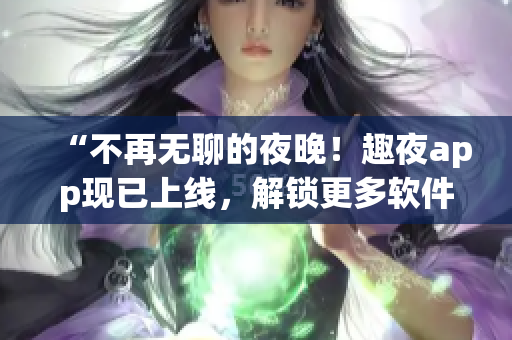 “不再無聊的夜晚！趣夜app現(xiàn)已上線，解鎖更多軟件玩法！”