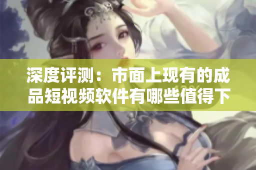 深度評(píng)測(cè)：市面上現(xiàn)有的成品短視頻軟件有哪些值得下載和使用？