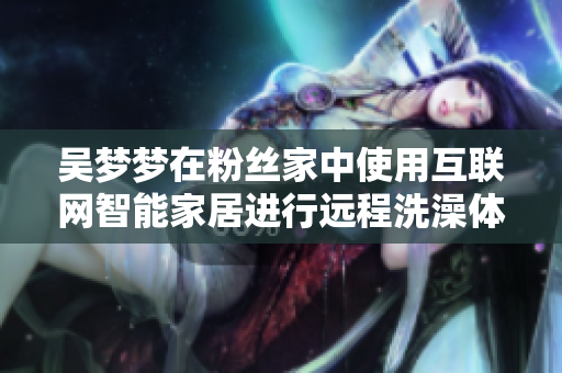 吳夢夢在粉絲家中使用互聯(lián)網(wǎng)智能家居進(jìn)行遠(yuǎn)程洗澡體驗(yàn)