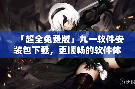 「超全免費版」九一軟件安裝包下載，更順暢的軟件體驗等您來領(lǐng)取！