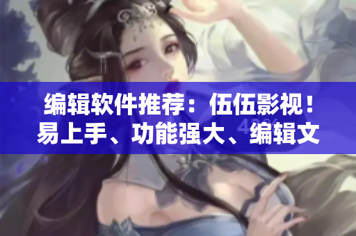編輯軟件推薦：伍伍影視！易上手、功能強大、編輯文章好幫手！