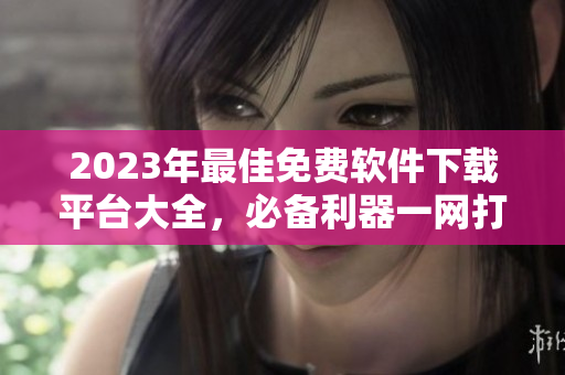 2023年最佳免費(fèi)軟件下載平臺(tái)大全，必備利器一網(wǎng)打盡