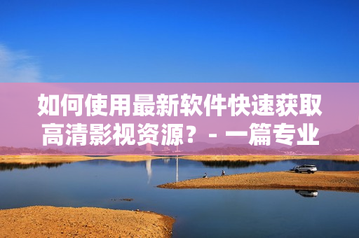 如何使用最新軟件快速獲取高清影視資源？- 一篇專業(yè)的教程