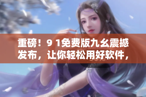 重磅！9 1免費(fèi)版九幺震撼發(fā)布，讓你輕松用好軟件，享受高效工作！