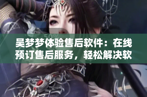 吳夢夢體驗售后軟件：在線預訂售后服務(wù)，輕松解決軟件問題