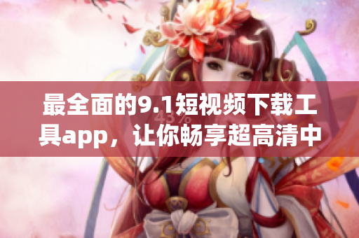 最全面的9.1短視頻下載工具app，讓你暢享超高清中的精彩軟件
