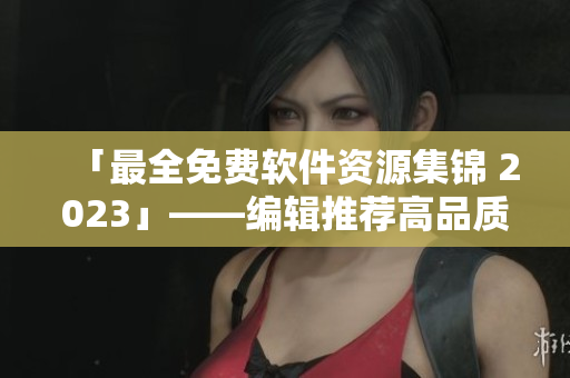 「最全免費(fèi)軟件資源集錦 2023」——編輯推薦高品質(zhì)軟件全方位覆蓋