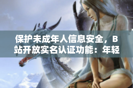 保護(hù)未成年人信息安全，B站開放實(shí)名認(rèn)證功能：年輕用戶安心享受軟件服務(wù)