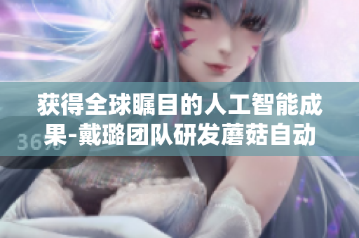 獲得全球矚目的人工智能成果-戴璐團(tuán)隊研發(fā)蘑菇自動化栽培系統(tǒng)