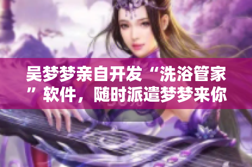 吳夢(mèng)夢(mèng)親自開(kāi)發(fā)“洗浴管家”軟件，隨時(shí)派遣夢(mèng)夢(mèng)來(lái)你家節(jié)點(diǎn)式服務(wù)！