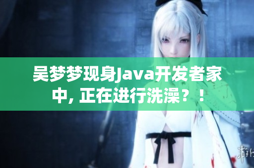 吳夢夢現(xiàn)身Java開發(fā)者家中, 正在進行洗澡？！