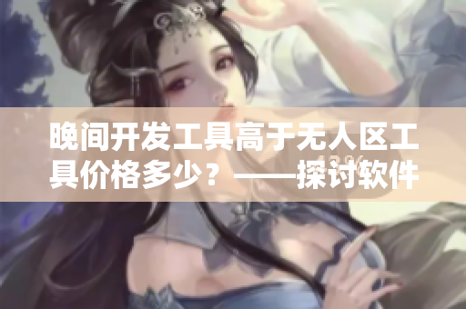 晚間開(kāi)發(fā)工具高于無(wú)人區(qū)工具價(jià)格多少？——探討軟件市場(chǎng)競(jìng)爭(zhēng)策略