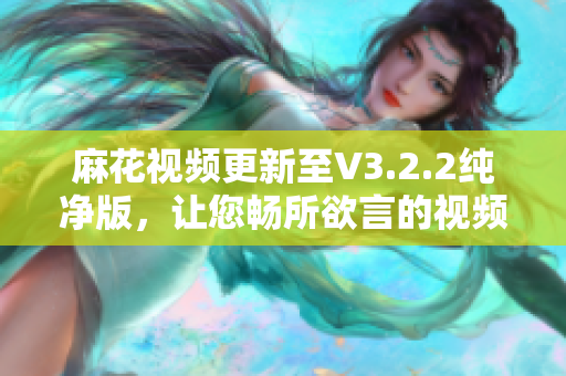 麻花視頻更新至V3.2.2純凈版，讓您暢所欲言的視頻編輯軟件