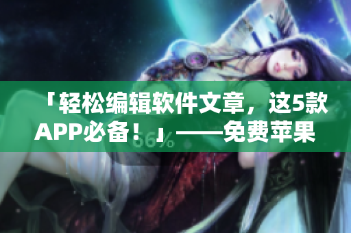 「輕松編輯軟件文章，這5款A(yù)PP必備！」——免費(fèi)蘋(píng)果手機(jī)實(shí)用推薦