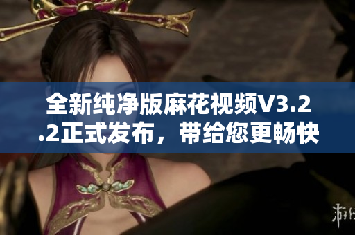 全新純凈版麻花視頻V3.2.2正式發(fā)布，帶給您更暢快的軟件之旅！