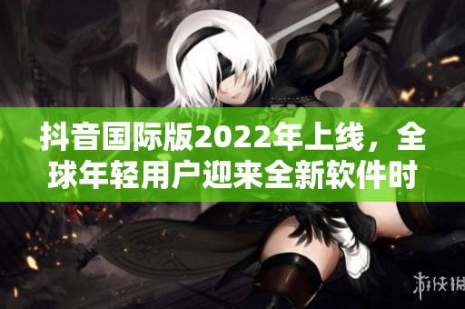 抖音國際版2022年上線，全球年輕用戶迎來全新軟件時代