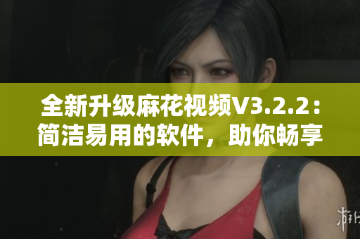 全新升級麻花視頻V3.2.2：簡潔易用的軟件，助你暢享高質(zhì)量影音世界