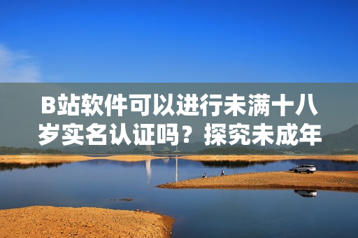 B站軟件可以進(jìn)行未滿十八歲實(shí)名認(rèn)證嗎？探究未成年人賬戶合法合規(guī)問題！
