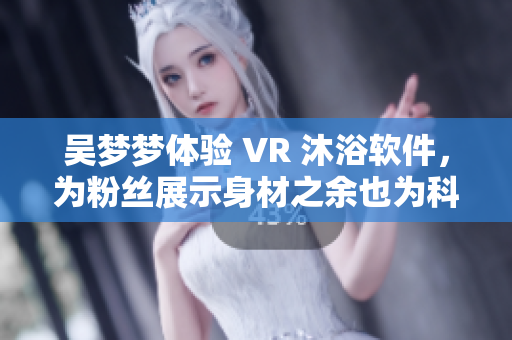 吳夢(mèng)夢(mèng)體驗(yàn) VR 沐浴軟件，為粉絲展示身材之余也為科技發(fā)展點(diǎn)贊