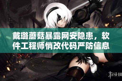 戴璐蘑菇暴露網(wǎng)安隱患，軟件工程師悄改代碼嚴(yán)防信息泄露