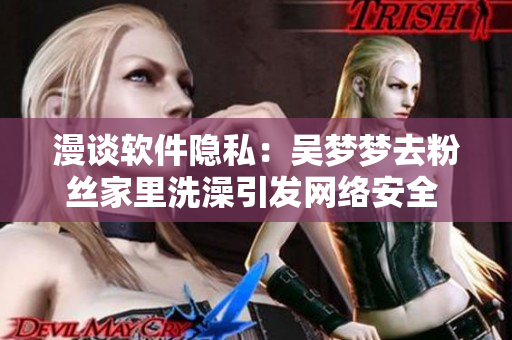 漫談軟件隱私：吳夢夢去粉絲家里洗澡引發(fā)網(wǎng)絡(luò)安全 關(guān)注！